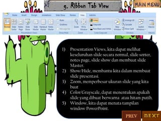 g. Ribbon Tab View

1)

2)
3)
4)
5)

Presentation Views, kita dapat melihat
keseluruhan slide secara normal, slide sorter,
notes page, slide show dan membuat slide
Master.
Show/Hide, membantu kita dalam membuat
slide presentasi.
Zoom, memperbesar ukuran slide yang kita
buat
Color/Grayscale, dapat menentukan apakah
slide yang dibuat berwarna atau hitam putih.
Window, kita dapat menata tampilan
window PowerPoint.
PREV

 