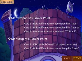 Menyimpan Ms.Power Point
Cara 1 : Buka Office Button kemudian klik “save”
Cara 2 : Buka Office Button kemudian klik “save as”
Cara 3 : menekan tombol kombinasi “CTRL + S”

Menutup Ms. Power Point
Cara 1 : Klik tombol Close(X) di pojok kanan atas.
Cara 2 : Buka Office Button kemudian pilih “close”

PREV

 