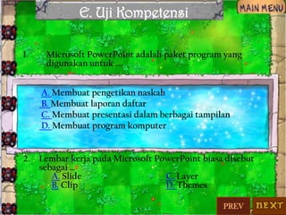 E. Uji Kompetensi
1.

Microsoft PowerPoint adalah paket program yang
digunakan untuk ….
A. Membuat pengetikan naskah
B. Membuat laporan daftar
C. Membuat presentasi dalam berbagai tampilan
D. Membuat program komputer

2.

Lembar kerja pada Microsoft PowerPoint biasa disebut
sebagai …
A. Slide
C. Layer
B. Clip
D. Themes
PREV

 