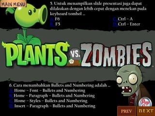 5. Untuk menampilkan slide presentasi juga dapat
dilakukan dengan lebih cepat dengan menekan pada
keyboard tombol …
A. F6
C. Ctrl – A
B. F5
D. Ctrl – Enter

6. Cara menambahkan Bullets and Numbering adalah …
A. Home – Font – Bullets and Numbering
B. Home – Paragraph – Bullets and Numbering
C. Home – Styles – Bullets and Numbering
D. Insert – Paragraph – Bullets and Numbering
PREV

 