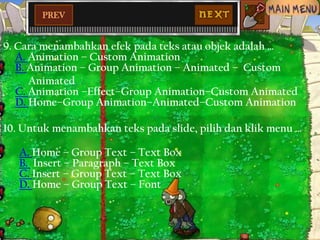 PREV

9. Cara menambahkan efek pada teks atau objek adalah …
A. Animation – Custom Animation
B. Animation – Group Animation – Animated – Custom
Animated
C. Animation –Effect–Group Animation–Custom Animated
D. Home–Group Animation–Animated–Custom Animation

10. Untuk menambahkan teks pada slide, pilih dan klik menu …
A. Home – Group Text – Text Box
B. Insert – Paragraph – Text Box
C. Insert – Group Text – Text Box
D. Home – Group Text – Font

 