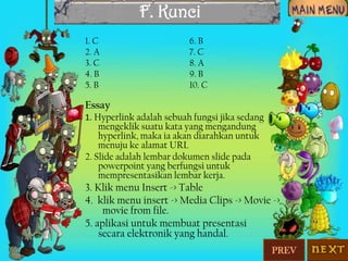 F. Kunci
1. C
2. A
3. C
4. B
5. B

6. B
7. C
8. A
9. B
10. C

Essay
1. Hyperlink adalah sebuah fungsi jika sedang

mengeklik suatu kata yang mengandung
hyperlink, maka ia akan diarahkan untuk
menuju ke alamat URL
2. Slide adalah lembar dokumen slide pada
powerpoint yang berfungsi untuk
mempresentasikan lembar kerja.

3. Klik menu Insert -> Table
4. klik menu insert -> Media Clips -> Movie ->
movie from file.
5. aplikasi untuk membuat presentasi
secara elektronik yang handal.
PREV

 