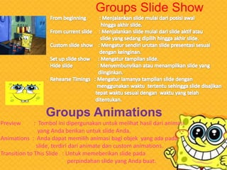 Groups Slide Show

Groups Animations
Preview

: Tombol ini dipergunakan untuk melihat hasil dari animasi
yang Anda berikan untuk slide Anda.
Animations : Anda dapat memilih animasi bagi objek yang ada pada
slide, terdiri dari animate dan custom animations.
Transition to This Slide : Untuk memeberikan slide pada
perpindahan slide yang Anda buat.

 