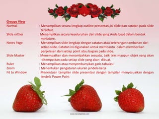 Groups View
Normal
Slide orther
Notes Page

Slide Master
Ruler
Zoom
Fit to Window

: Menampilkan secara lengkap outline presentasi,isi slide dan catatan pada slide
tersebut.
: Menampilkan secara keseluruhan dari slide yang Anda buat dalam bentuk
miniature.
: Menampilkan slide lengkap dengan catatan atau keterangan tambahan dari
setiap slide. Catatan ini digunakan untuk membantu dalam memberikan
penjelasan dari setiap point atau bagian pada slide.
: Menempatkan dan menambahkan sesuatu, baik teks maupun objek yang akan
ditempatkan pada setiap slide yang akan dibuat.
: Menampilkan atau menyembunyikan garis tabulasi
: Menentukan pengaturan ukuran jendela kerja
: Menentuan tampilan slide presentasi dengan tampilan menyesuaikan dengan
jendela Power Point

 