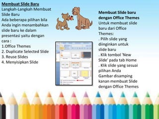 Membuat Slide Baru
Langkah-Langkah Membuat
Slide Baru
Ada beberapa pilihan bila
Anda ingin menambahkan
slide baru ke dalam
presentasi yaitu dengan
cara :
1.Office Themes
2. Duplicate Selected Slide
3. Reuse Slides
4. Menyisipkan Slide

Membuat Slide baru
dengan Office Themes
Untuk membuat slide
baru dari Office
Themes:
. Pilih slide yang
diinginkan untuk
slide baru
. Klik tombol 'New
Slide' pada tab Home
. Klik slide yang sesuai
pilihan Anda
Gambar disamping
kanan membuat Slide
dengan Office Themes

 