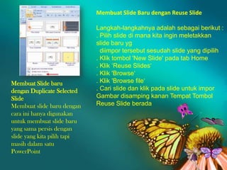 Membuat Slide Baru dengan Reuse Slide

Membuat Slide baru
dengan Duplicate Selected
Slide
Membuat slide baru dengan
cara ini hanya digunakan
untuk membuat slide baru
yang sama persis dengan
slide yang kita pilih tapi
masih dalam satu
PowerPoint

Langkah-langkahnya adalah sebagai berikut :
. Pilih slide di mana kita ingin meletakkan
slide baru yg
diimpor tersebut sesudah slide yang dipilih
. Klik tombol 'New Slide' pada tab Home
. Klik „Reuse Slides„
. Klik 'Browse„
. Klik 'Browse file„
. Cari slide dan klik pada slide untuk impor
Gambar disamping kanan Tempat Tombol
Reuse Slide berada

 