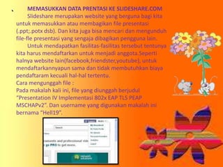 MEMASUKKAN DATA PRENTASI KE SLIDESHARE.COM
Slideshare merupakan website yang berguna bagi kita
untuk memasukkan atau membagikan file presentasi
(.ppt;.potx dsb). Dan kita juga bisa mencari dan mengunduh
file-fle presentasi yang sengaja dibagikan pengguna lain.
Untuk mendapatkan fasilitas-fasilitas tersebut tentunya
kita harus mendaftarkan untuk menjadi anggota.Seperti
halnya website lain(facebook,friendster,youtube), untuk
mendaftarkannyapun sama dan tidak membutuhkan biaya
pendaftaram kecuali hal-hal tertentu.
Cara mengunggah file :
Pada makalah kali ini, file yang diunggah berjudul
“Presentation IV Implementasi 802x EAP TLS PEAP
MSCHAPv2”. Dan username yang digunakan makalah ini
bernama “Hell19”.

 