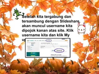 Setelah kita tergabung dan
tersambung dengan Slideshare,
akan muncul username kita
dipojok kanan atas site. Klik
username kita dan klik My
upload pada sub menu.

 