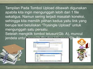 Tampilan Pada Tombol Upload dibawah digunakan
apabila kita ingin mengunggah lebih dari 1 file
sekaligus. Namun sering terjadi masalah koneksi,
sehingga kita memilih pilihan kedua yaitu link yang
berupa text betuliskan “Trysingle Upload” untuk
mengunggah satu persatu.
Setelah mengklik tombol telusuri(Gb. A), muncul
jendela untuk memilih file dan klik open(Gb. B).

 