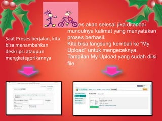 Saat Proses berjalan, kita
bisa menambahkan
deskripsi ataupun
mengkategorikannya

Proses akan selesai jika ditandai
munculnya kalimat yang menyatakan
proses berhasil.
Kita bisa langsung kembali ke “My
Upload” untuk mengeceknya.
Tampilan My Upload yang sudah diisi
file

 
