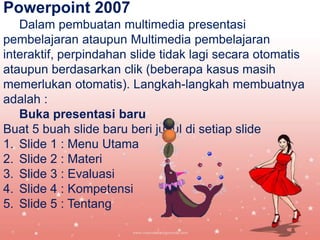 Powerpoint 2007
Dalam pembuatan multimedia presentasi
pembelajaran ataupun Multimedia pembelajaran
interaktif, perpindahan slide tidak lagi secara otomatis
ataupun berdasarkan clik (beberapa kasus masih
memerlukan otomatis). Langkah-langkah membuatnya
adalah :
Buka presentasi baru
Buat 5 buah slide baru beri judul di setiap slide
1. Slide 1 : Menu Utama
2. Slide 2 : Materi
3. Slide 3 : Evaluasi
4. Slide 4 : Kompetensi
5. Slide 5 : Tentang

 