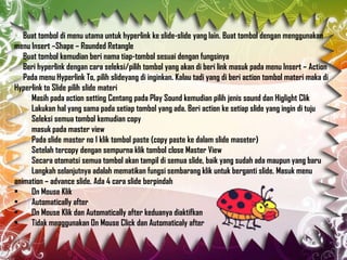 Buat tombol di menu utama untuk hyperlink ke slide-slide yang lain. Buat tombol dengan menggunakan
menu Insert –Shape – Rounded Retangle
Buat tombol kemudian beri nama tiap-tombol sesuai dengan fungsinya
Beri hyperlink dengan cara seleksi/pilih tombol yang akan di beri link masuk pada menu Insert – Action
Pada menu Hyperlink To, pilih slideyang di inginkan. Kalau tadi yang di beri action tombol materi maka di
Hyperlink to Slide pilih slide materi
Masih pada action setting Centang pada Play Sound kemudian pilih jenis sound dan Higlight Clik
Lakukan hal yang sama pada setiap tombol yang ada. Beri action ke setiap slide yang ingin di tuju
Seleksi semua tombol kemudian copy
masuk pada master view
Pada slide master no 1 klik tombol paste (copy paste ke dalam slide maseter)
Setelah tercopy dengan sempurna klik tombol close Master View
Secara otomatsi semua tombol akan tampil di semua slide, baik yang sudah ada maupun yang baru
Langkah selanjutnya adalah mematikan fungsi sembarang klik untuk berganti slide. Masuk menu
animation – advance slide. Ada 4 cara slide berpindah
•
On Mouse Klik
•
Automatically after
•
On Mouse Klik dan Automatically after keduanya diaktifkan
•
Tidak menggunakan On Mouse Click dan Automaticaly after

 