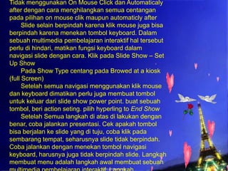 Tidak menggunakan On Mouse Click dan Automaticaly
after dengan cara menghilangkan semua centangan
pada pilihan on mouse clik maupun automaticly after
Slide selain berpindah karena klik mouse juga bisa
berpindah karena menekan tombol keyboard. Dalam
sebuah multimedia pembelajaran interaktif hal tersebut
perlu di hindari, matikan fungsi keyboard dalam
navigasi slide dengan cara. Klik pada Slide Show – Set
Up Show
Pada Show Type centang pada Browed at a kiosk
(full Screen)
Setelah semua navigasi menggunakan klik mouse
dan keyboard dimatikan perlu juga membuat tombol
untuk keluar dari slide show power point. buat sebuah
tombol, beri action seting. pilih hyperling to End Show
Setelah Semua langkah di atas di lakukan dengan
benar, coba jalankan presentasi. Cek apakah tombol
bisa berjalan ke slide yang di tuju, coba klik pada
sembarang tempat, seharusnya slide tidak berpindah.
Coba jalankan dengan menekan tombol navigasi
keyboard, harusnya juga tidak berpindah slide. Langkah
membuat menu adalah langkah awal membuat sebuah

 