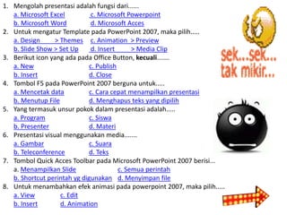 1. Mengolah presentasi adalah fungsi dari......
a. Microsoft Excel
c. Microsoft Powerpoint
b. Microsoft Word
d. Microsoft Acces
2. Untuk mengatur Template pada PowerPoint 2007, maka pilih.....
a. Design
> Themes c. Animation > Preview
b. Slide Show > Set Up
d. Insert
> Media Clip
3. Berikut icon yang ada pada Office Button, kecuali.......
a. New
c. Publish
b. Insert
d. Close
4. Tombol F5 pada PowerPoint 2007 berguna untuk.....
a. Mencetak data
c. Cara cepat menampilkan presentasi
b. Menutup File
d. Menghapus teks yang dipilih
5. Yang termasuk unsur pokok dalam presentasi adalah.....
a. Program
c. Siswa
b. Presenter
d. Materi
6. Presentasi visual menggunakan media.......
a. Gambar
c. Suara
b. Teleconference
d. Teks
7. Tombol Quick Acces Toolbar pada Microsoft PowerPoint 2007 berisi...
a. Menampilkan Slide
c. Semua perintah
b. Shortcut perintah yg digunakan d. Menyimpan file
8. Untuk menambahkan efek animasi pada powerpoint 2007, maka pilih.....
a. View
c. Edit
b. Insert
d. Animation

 