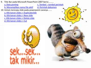 9. Title Bar pada Microsoft PowerPoint 2007 berisi.........
a. Data penting
c. Tombol – tombol perintah
b. Menampilkan nama file aktif
d. Perintah dokumen
10. Untuk mencopy slide pada powerpoint caranya.......
a. Klik kanan slides > Duplicateslide
b. Klik kanan slides > New slide
c. Klik kanan slides > Delete slide
d. Klik kanan slides > Cut

 
