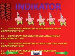 1.1
SISWA DAPAT MENGETAHUI CARA MENGAKTIFKAN
MS.POWERPOINT 2007
1.2
SISWA DAPAT MENGIDENTIFIKASI LEMBAR KERJA
MS.POWERPOINT 2007
1.3
SISWA DAPAT MENGETAHUI FUNGSI DARI TOOLS DALAM
MS.POWERPOINT 2007
1.4
SISWA DAPAT MENGETAHUI CARA MENYIMPAN
MS.POWERPOINT 2007

 