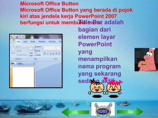 Microsoft Office Button
Microsoft Office Button yang berada di pojok
kiri atas jendela kerja PowerPoint 2007
Title Bar
berfungsi untuk membuka menu. adalah

bagian dari
elemen layar
PowerPoint
yang
menampilkan
nama program
yang sekarang
sedang aktif

 