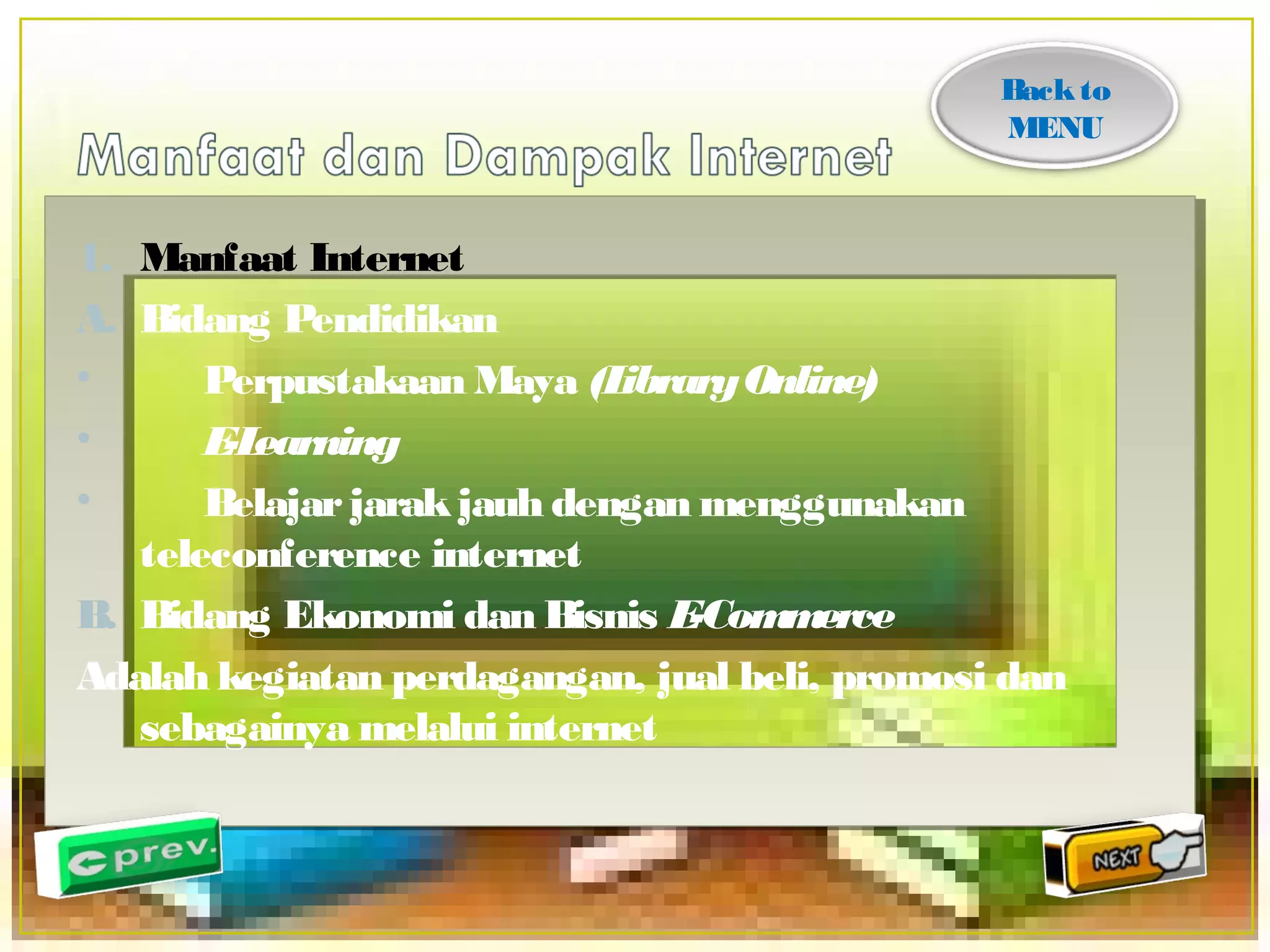 1. Manfaat Internet 
A. Bidang Pendidikan 
• Perpustakaan Maya (Library Online) 
• E-Learning 
• Belajar jarak jauh dengan menggunakan 
teleconference internet 
B. Bidang Ekonomi dan Bisnis E-Commerce 
Adalah kegiatan perdagangan, jual beli, promosi dan 
sebagainya melalui internet 
Back to 
MENU 
 