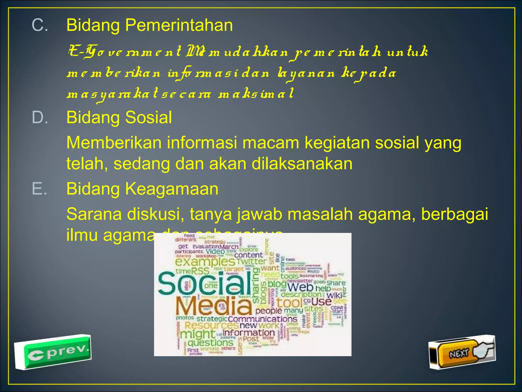 C. Bidang Pemerintahan 
E-Go ve rnm e nt Me m ud ahka n p e m e rintah untuk 
m e m be rika n info rm a s i d a n la y a na n ke p a d a 
m a s y a ra ka t s e c a ra m a ks im a l 
D. Bidang Sosial 
Memberikan informasi macam kegiatan sosial yang 
telah, sedang dan akan dilaksanakan 
E. Bidang Keagamaan 
Sarana diskusi, tanya jawab masalah agama, berbagai 
ilmu agama dan sebagainya 
 