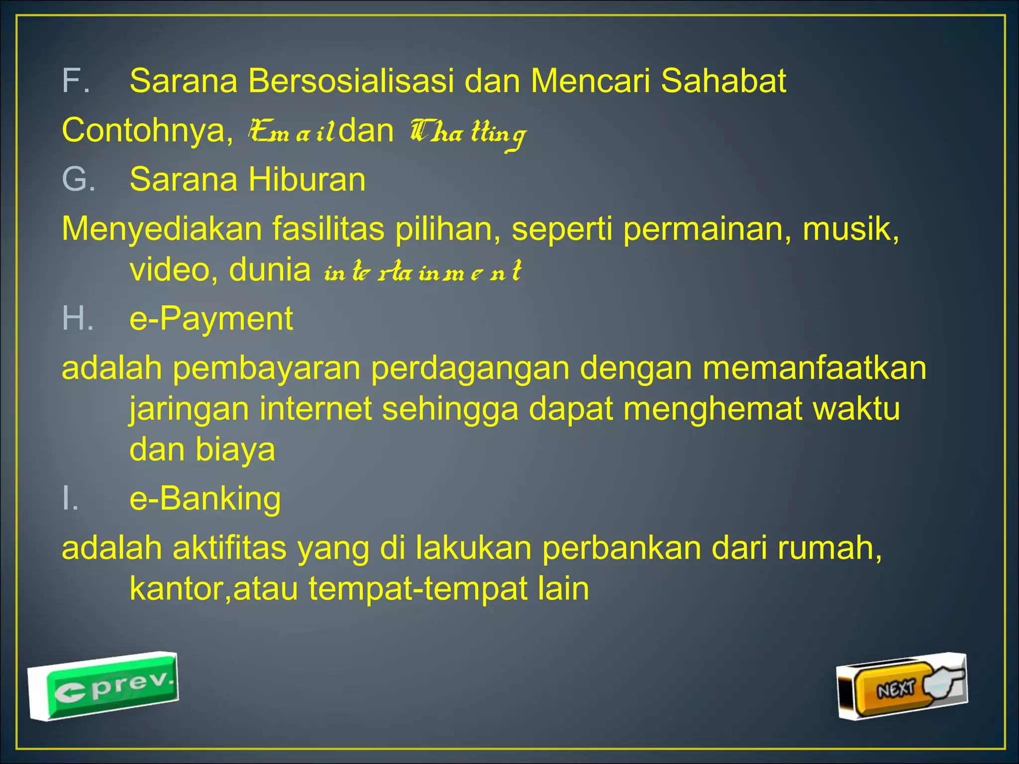 F. Sarana Bersosialisasi dan Mencari Sahabat 
Contohnya, Em a il dan Cha tting 
G. Sarana Hiburan 
Menyediakan fasilitas pilihan, seperti permainan, musik, 
video, dunia inte rta inm e nt 
H. e-Payment 
adalah pembayaran perdagangan dengan memanfaatkan 
jaringan internet sehingga dapat menghemat waktu 
dan biaya 
I. e-Banking 
adalah aktifitas yang di lakukan perbankan dari rumah, 
kantor,atau tempat-tempat lain 
 