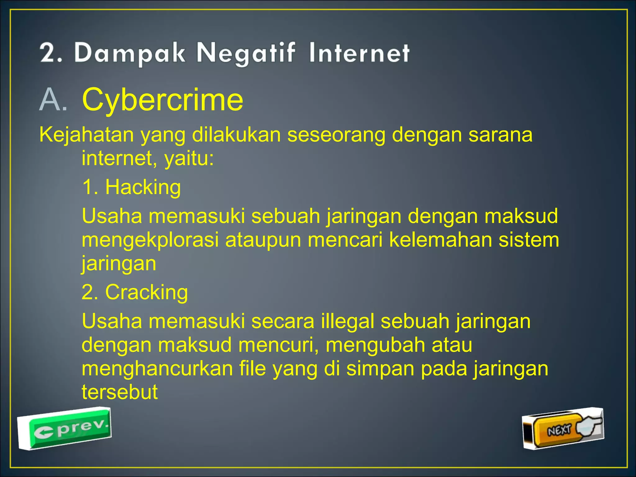 A. Cybercrime 
Kejahatan yang dilakukan seseorang dengan sarana 
internet, yaitu: 
1. Hacking 
Usaha memasuki sebuah jaringan dengan maksud 
mengekplorasi ataupun mencari kelemahan sistem 
jaringan 
2. Cracking 
Usaha memasuki secara illegal sebuah jaringan 
dengan maksud mencuri, mengubah atau 
menghancurkan file yang di simpan pada jaringan 
tersebut 
 