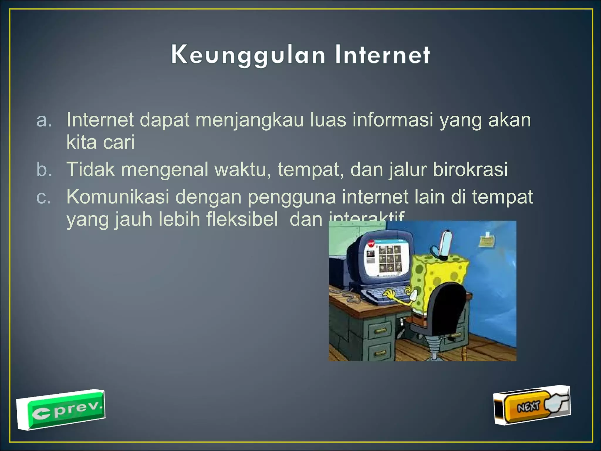 a. Internet dapat menjangkau luas informasi yang akan 
kita cari 
b. Tidak mengenal waktu, tempat, dan jalur birokrasi 
c. Komunikasi dengan pengguna internet lain di tempat 
yang jauh lebih fleksibel dan interaktif 
 