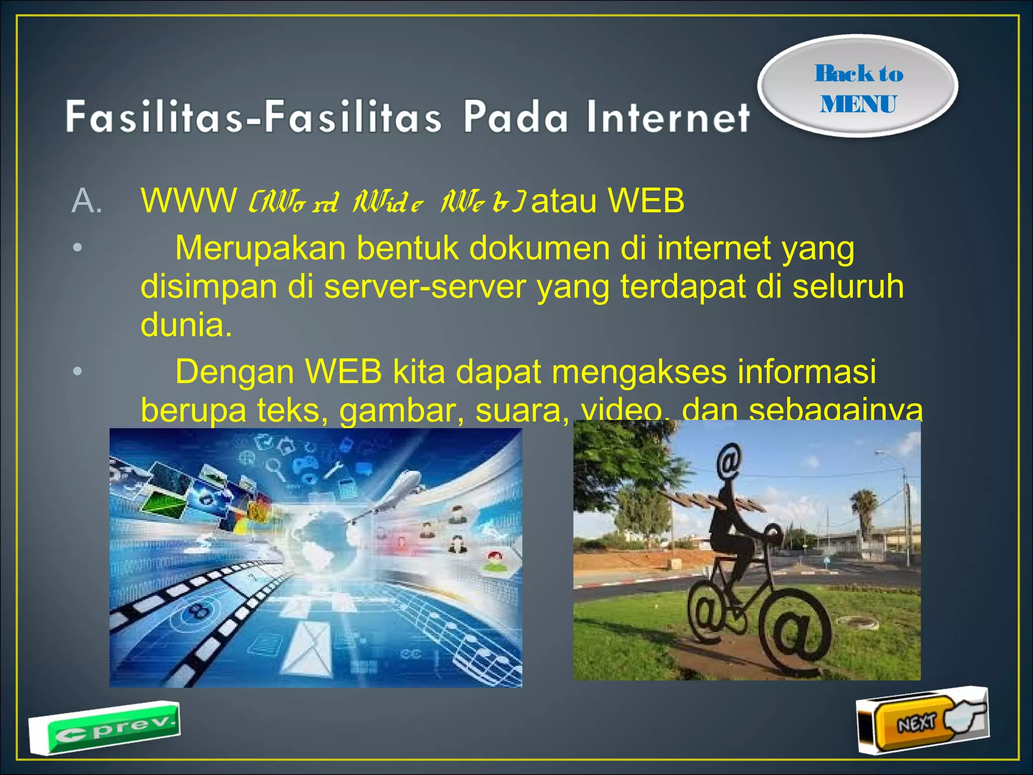 Back to 
MENU 
A. WWW (Wo rd Wid e We b) atau WEB 
• Merupakan bentuk dokumen di internet yang 
disimpan di server-server yang terdapat di seluruh 
dunia. 
• Dengan WEB kita dapat mengakses informasi 
berupa teks, gambar, suara, video, dan sebagainya 
 