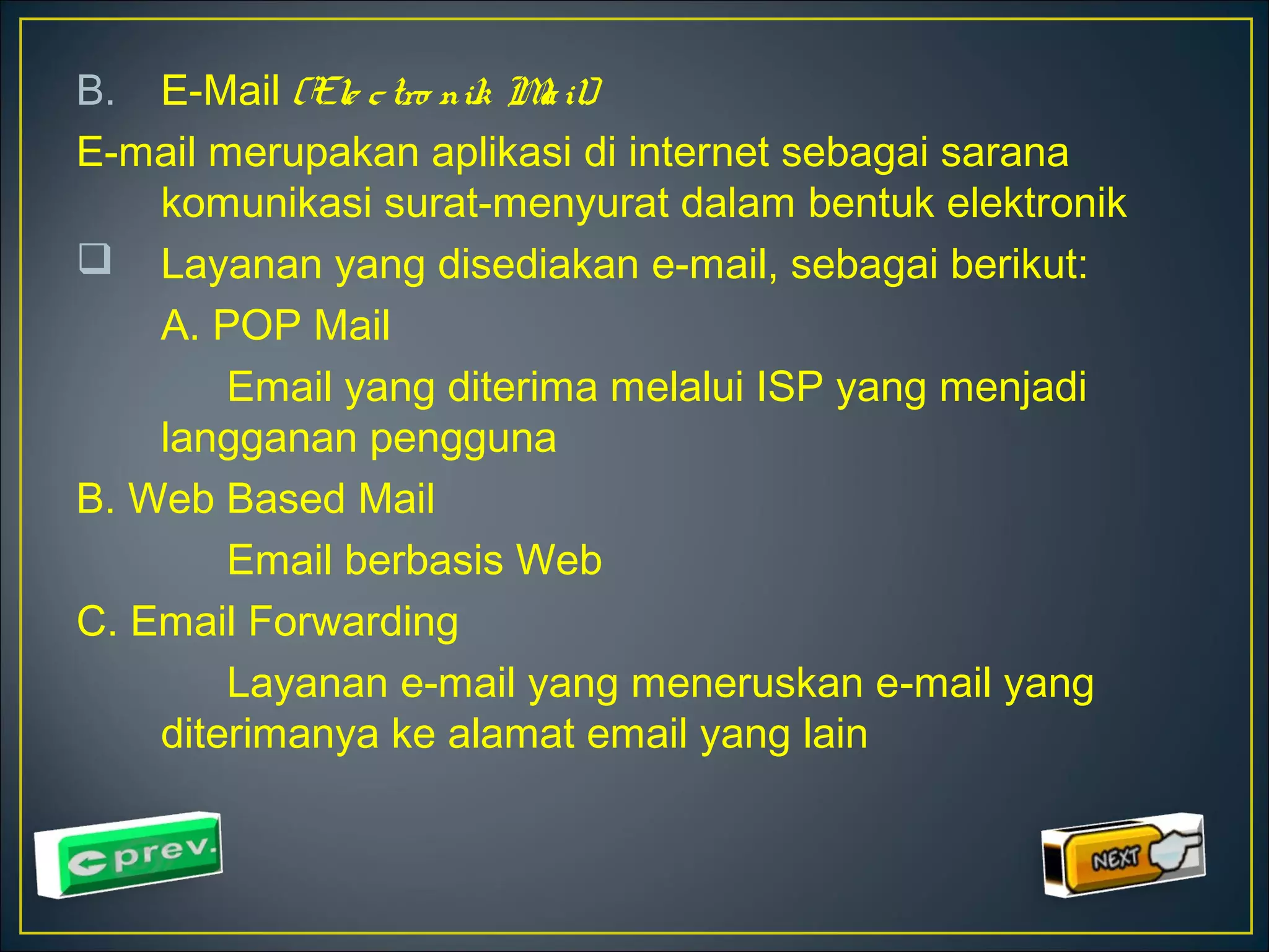 B. E-Mail (Ele c tro nik Ma il) 
E-mail merupakan aplikasi di internet sebagai sarana 
komunikasi surat-menyurat dalam bentuk elektronik 
 Layanan yang disediakan e-mail, sebagai berikut: 
A. POP Mail 
Email yang diterima melalui ISP yang menjadi 
langganan pengguna 
B. Web Based Mail 
Email berbasis Web 
C. Email Forwarding 
Layanan e-mail yang meneruskan e-mail yang 
diterimanya ke alamat email yang lain 
 