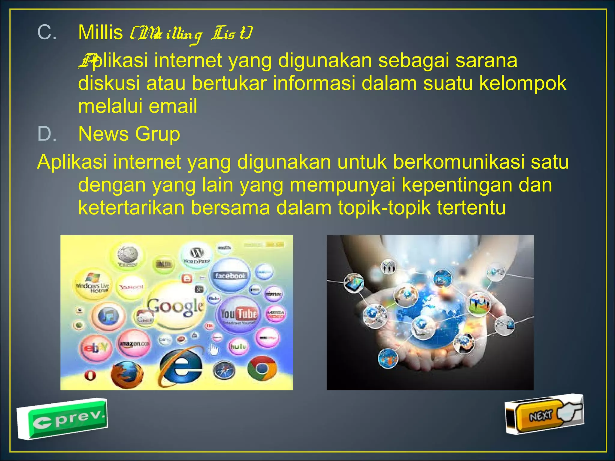 C. Millis (Ma illing Lis t) 
Aplikasi internet yang digunakan sebagai sarana 
diskusi atau bertukar informasi dalam suatu kelompok 
melalui email 
D. News Grup 
Aplikasi internet yang digunakan untuk berkomunikasi satu 
dengan yang lain yang mempunyai kepentingan dan 
ketertarikan bersama dalam topik-topik tertentu 
 