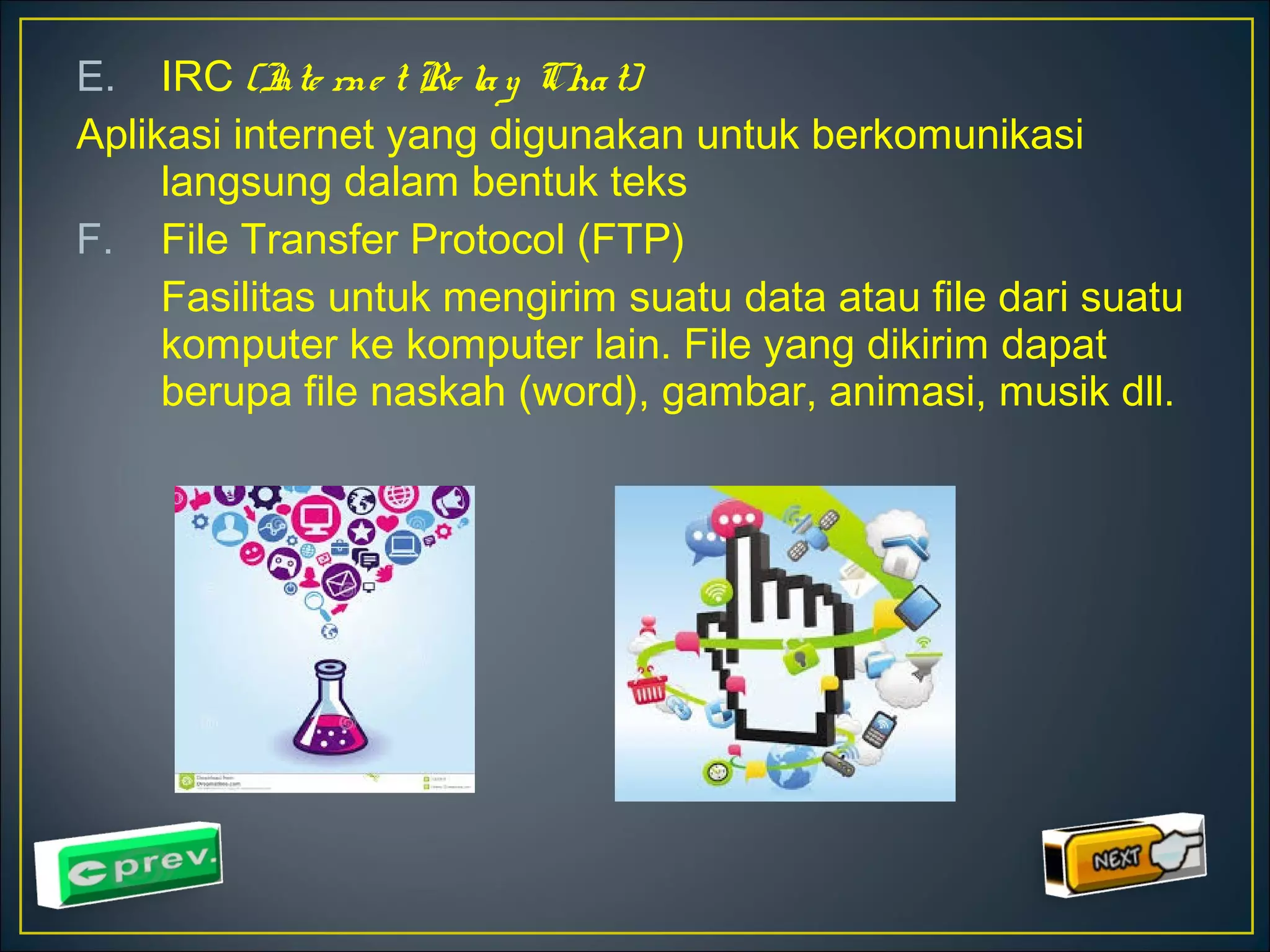 E. IRC (Inte rne t Re la y Cha t) 
Aplikasi internet yang digunakan untuk berkomunikasi 
langsung dalam bentuk teks 
F. File Transfer Protocol (FTP) 
Fasilitas untuk mengirim suatu data atau file dari suatu 
komputer ke komputer lain. File yang dikirim dapat 
berupa file naskah (word), gambar, animasi, musik dll. 
 