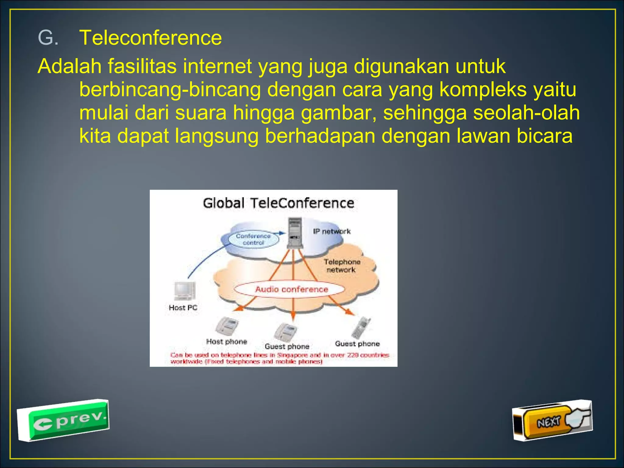 G. Teleconference 
Adalah fasilitas internet yang juga digunakan untuk 
berbincang-bincang dengan cara yang kompleks yaitu 
mulai dari suara hingga gambar, sehingga seolah-olah 
kita dapat langsung berhadapan dengan lawan bicara 
 