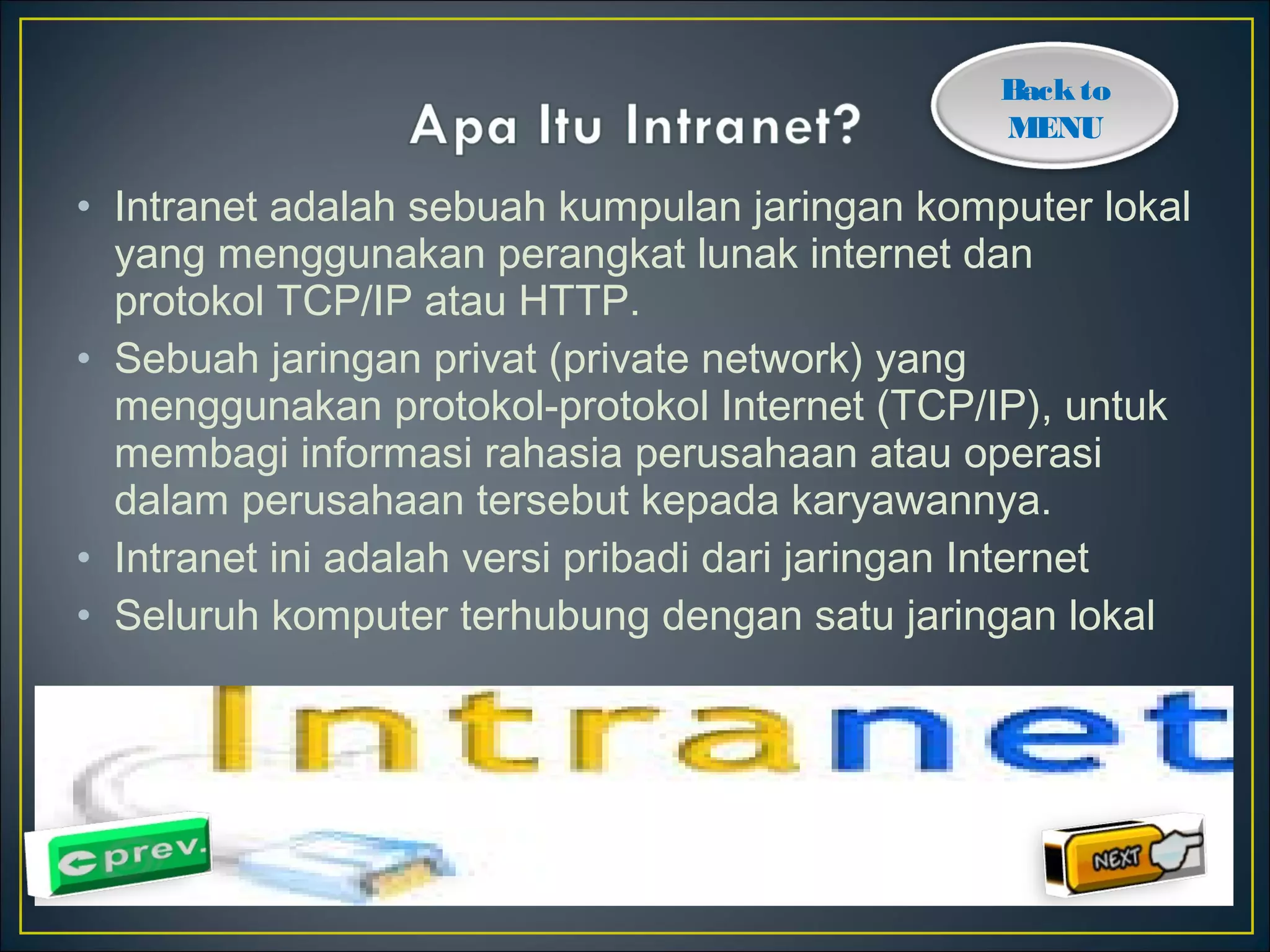 Back to 
MENU 
• Intranet adalah sebuah kumpulan jaringan komputer lokal 
yang menggunakan perangkat lunak internet dan 
protokol TCP/IP atau HTTP. 
• Sebuah jaringan privat (private network) yang 
menggunakan protokol-protokol Internet (TCP/IP), untuk 
membagi informasi rahasia perusahaan atau operasi 
dalam perusahaan tersebut kepada karyawannya. 
• Intranet ini adalah versi pribadi dari jaringan Internet 
• Seluruh komputer terhubung dengan satu jaringan lokal 
 