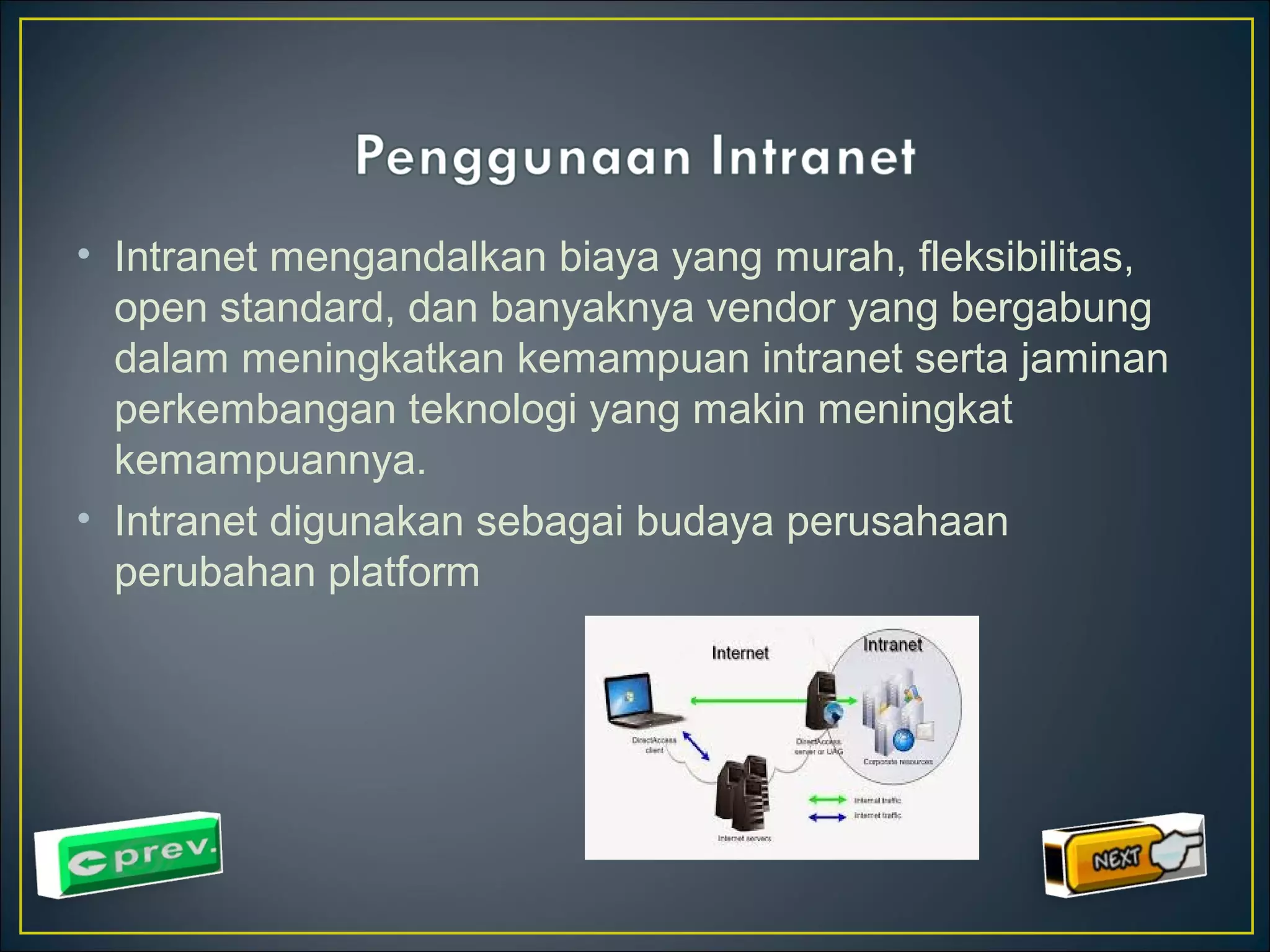 • Intranet mengandalkan biaya yang murah, fleksibilitas, 
open standard, dan banyaknya vendor yang bergabung 
dalam meningkatkan kemampuan intranet serta jaminan 
perkembangan teknologi yang makin meningkat 
kemampuannya. 
• Intranet digunakan sebagai budaya perusahaan 
perubahan platform 
 