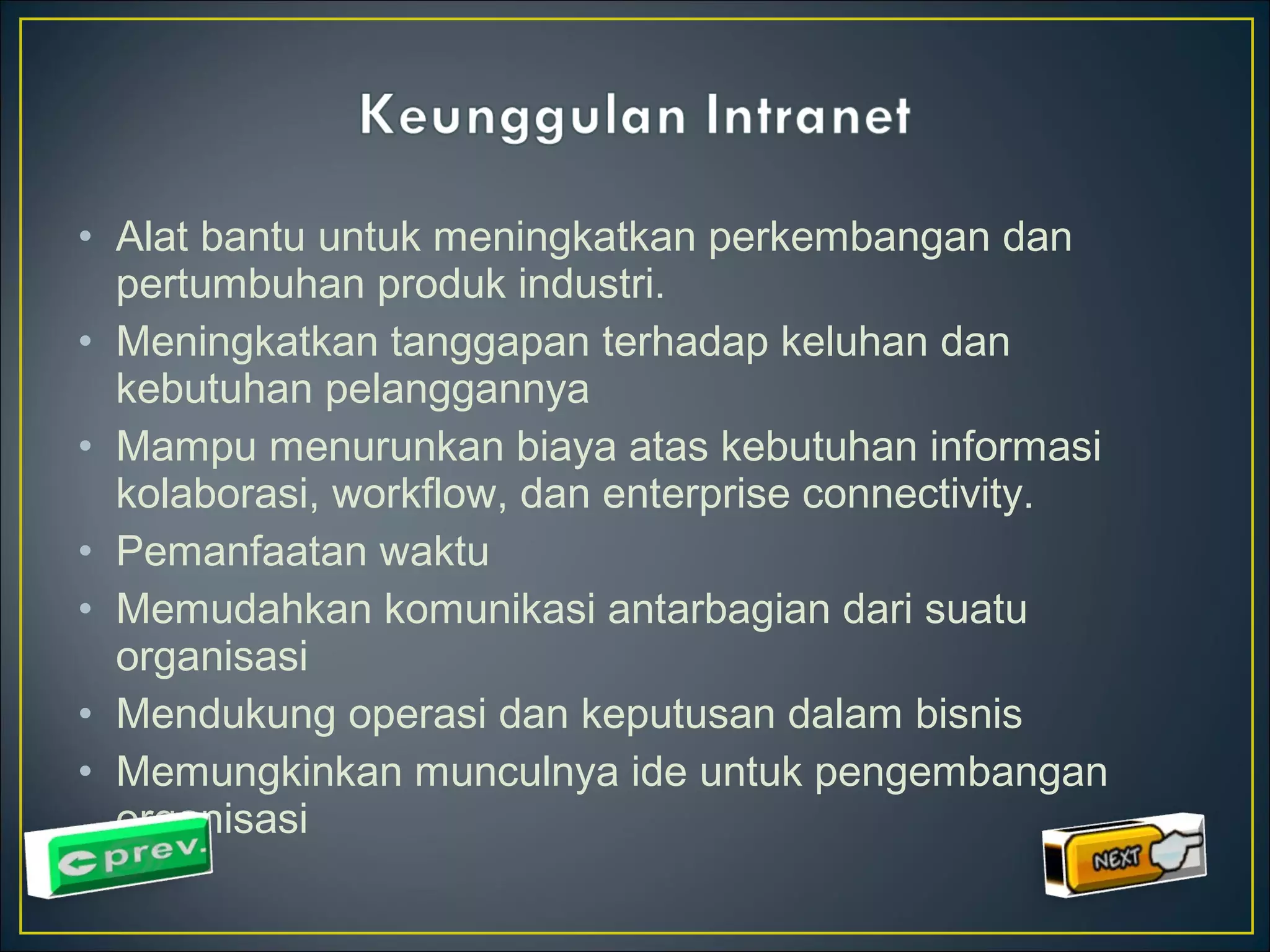 • Alat bantu untuk meningkatkan perkembangan dan 
pertumbuhan produk industri. 
• Meningkatkan tanggapan terhadap keluhan dan 
kebutuhan pelanggannya 
• Mampu menurunkan biaya atas kebutuhan informasi 
kolaborasi, workflow, dan enterprise connectivity. 
• Pemanfaatan waktu 
• Memudahkan komunikasi antarbagian dari suatu 
organisasi 
• Mendukung operasi dan keputusan dalam bisnis 
• Memungkinkan munculnya ide untuk pengembangan 
organisasi 
 