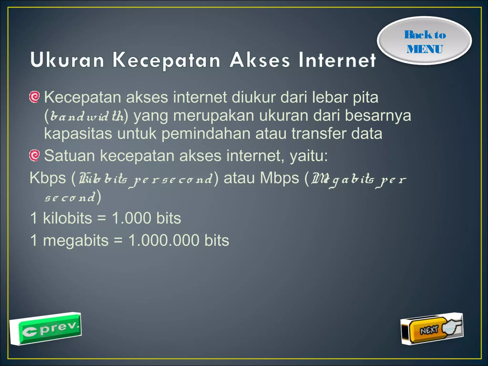 Back to 
MENU 
Kecepatan akses internet diukur dari lebar pita 
(ba ndwid th) yang merupakan ukuran dari besarnya 
kapasitas untuk pemindahan atau transfer data 
Satuan kecepatan akses internet, yaitu: 
Kbps (Kilo bits p e r s e c o nd ) atau Mbps (Me g a bits p e r 
s e c o nd ) 
1 kilobits = 1.000 bits 
1 megabits = 1.000.000 bits 
 