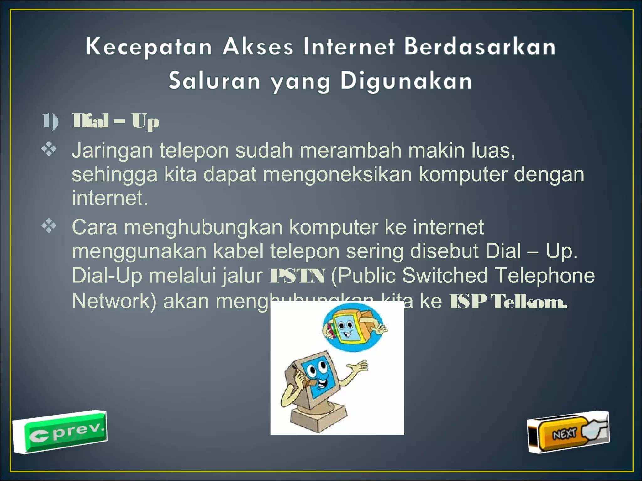 1) Dial – Up 
 Jaringan telepon sudah merambah makin luas, 
sehingga kita dapat mengoneksikan komputer dengan 
internet. 
 Cara menghubungkan komputer ke internet 
menggunakan kabel telepon sering disebut Dial – Up. 
Dial-Up melalui jalur PSTN (Public Switched Telephone 
Network) akan menghubungkan kita ke ISP Telkom. 
 