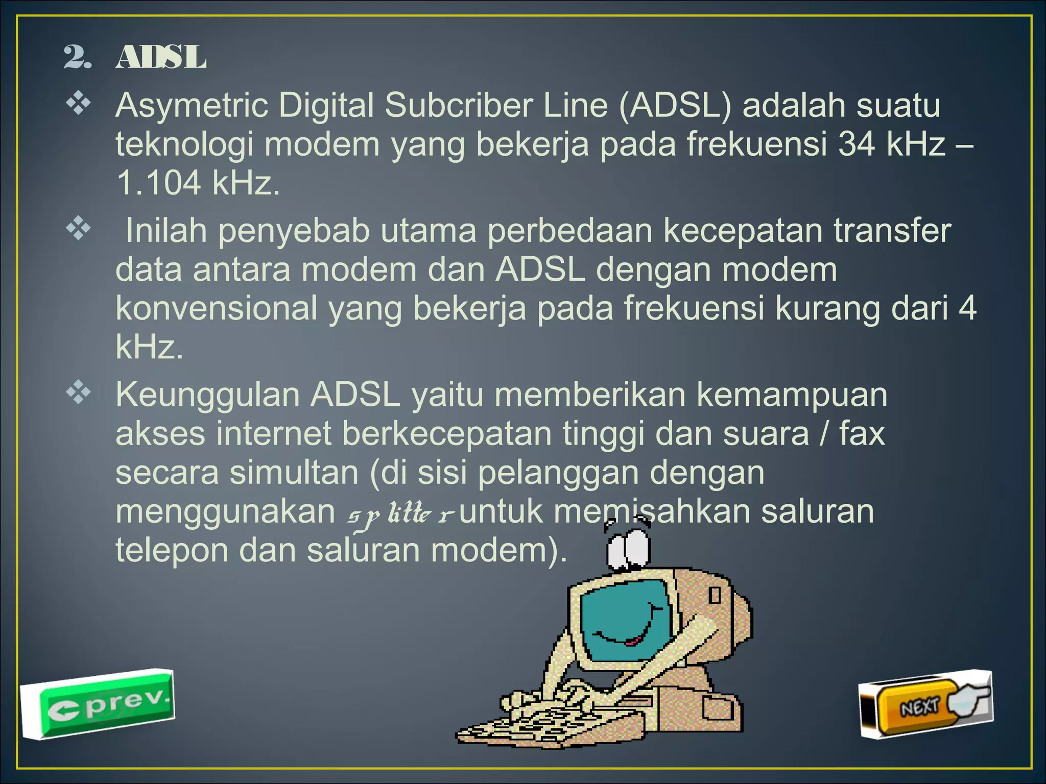 2. ADSL 
 Asymetric Digital Subcriber Line (ADSL) adalah suatu 
teknologi modem yang bekerja pada frekuensi 34 kHz – 
1.104 kHz. 
 Inilah penyebab utama perbedaan kecepatan transfer 
data antara modem dan ADSL dengan modem 
konvensional yang bekerja pada frekuensi kurang dari 4 
kHz. 
 Keunggulan ADSL yaitu memberikan kemampuan 
akses internet berkecepatan tinggi dan suara / fax 
secara simultan (di sisi pelanggan dengan 
menggunakan s p litte r untuk memisahkan saluran 
telepon dan saluran modem). 
 
