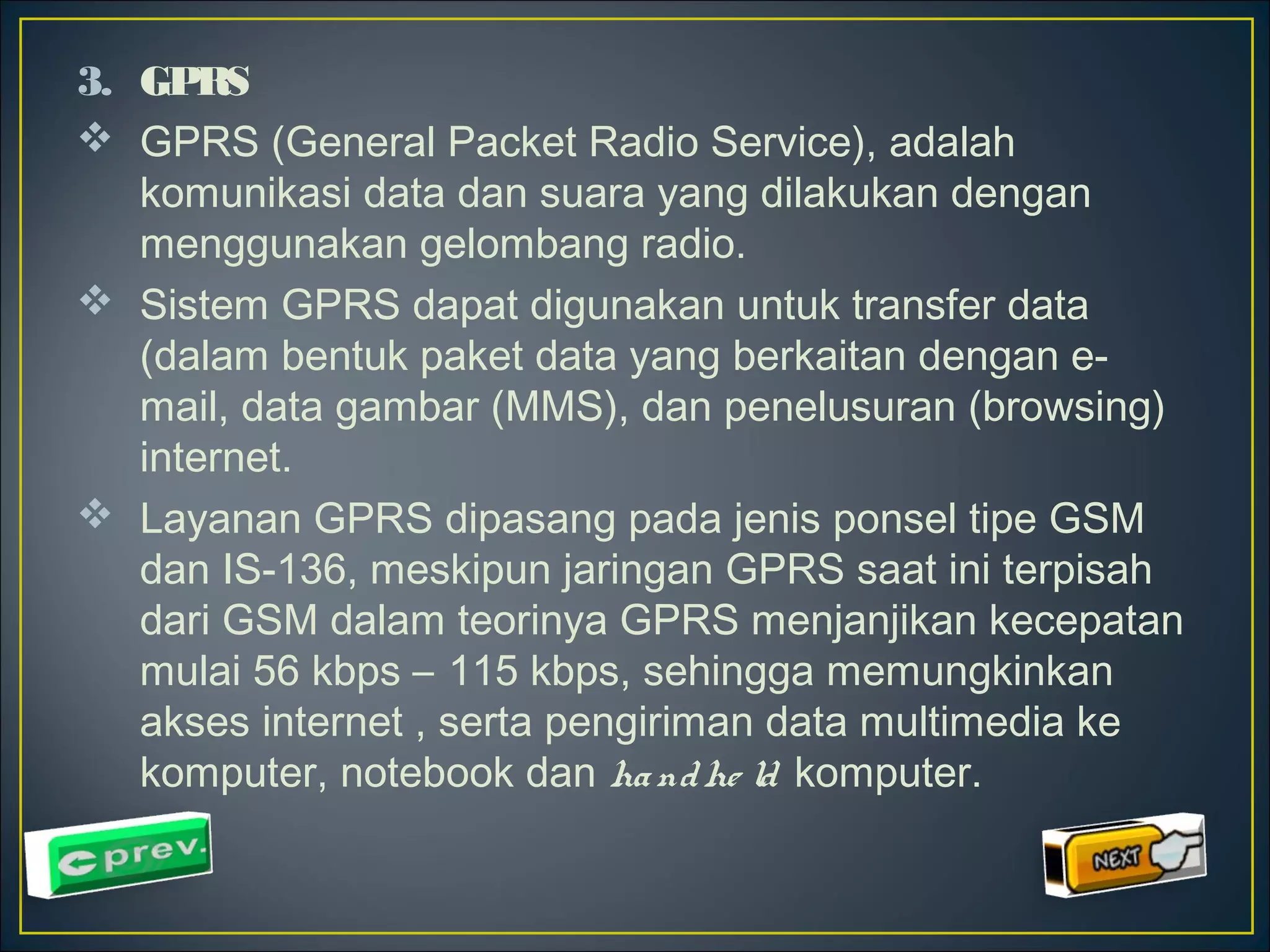 3. GPRS 
 GPRS (General Packet Radio Service), adalah 
komunikasi data dan suara yang dilakukan dengan 
menggunakan gelombang radio. 
 Sistem GPRS dapat digunakan untuk transfer data 
(dalam bentuk paket data yang berkaitan dengan e-mail, 
data gambar (MMS), dan penelusuran (browsing) 
internet. 
 Layanan GPRS dipasang pada jenis ponsel tipe GSM 
dan IS-136, meskipun jaringan GPRS saat ini terpisah 
dari GSM dalam teorinya GPRS menjanjikan kecepatan 
mulai 56 kbps – 115 kbps, sehingga memungkinkan 
akses internet , serta pengiriman data multimedia ke 
komputer, notebook dan ha ndhe ld komputer. 
 
