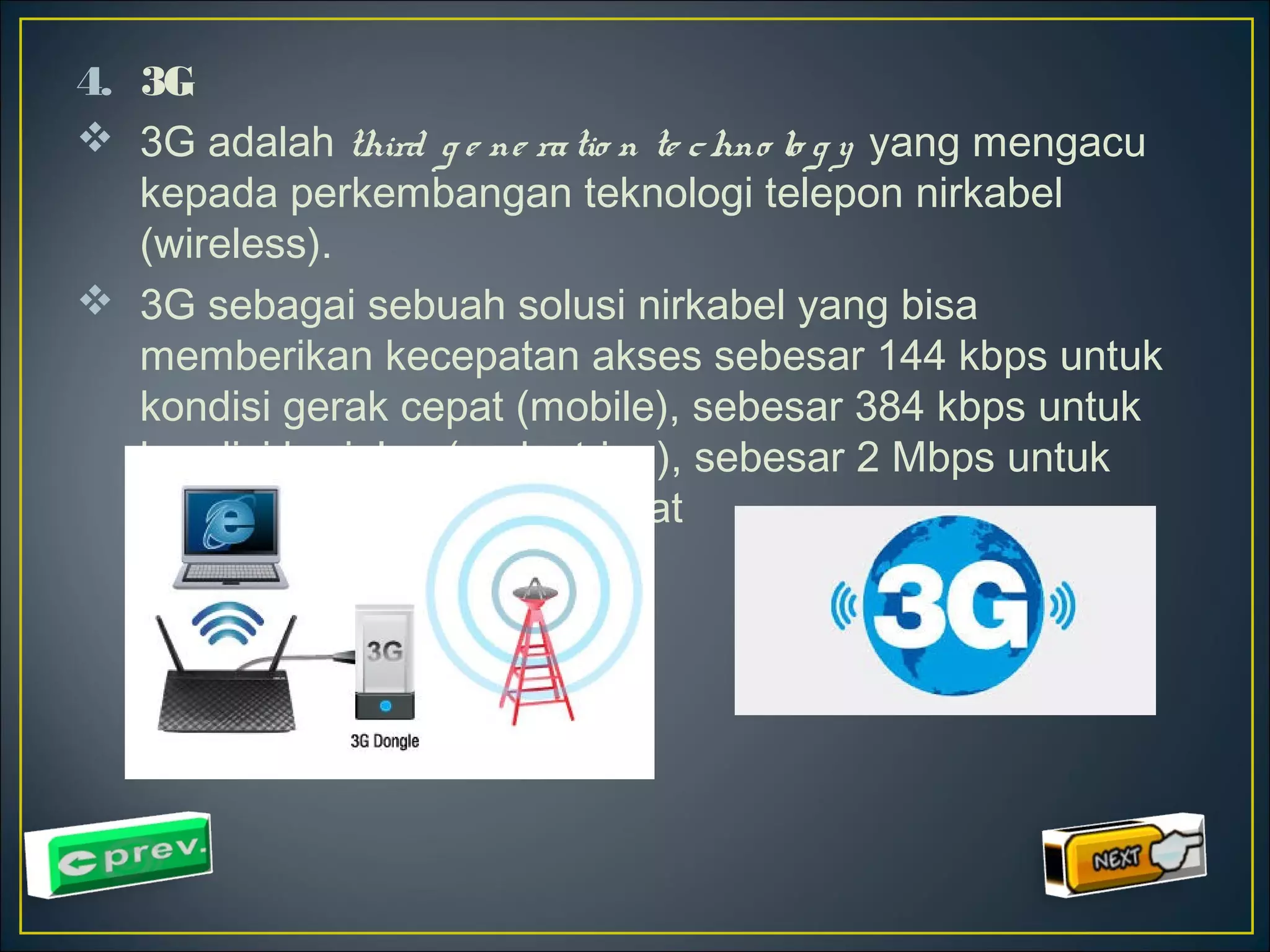 4. 3G 
 3G adalah third g e ne ra tio n te chno lo g y yang mengacu 
kepada perkembangan teknologi telepon nirkabel 
(wireless). 
 3G sebagai sebuah solusi nirkabel yang bisa 
memberikan kecepatan akses sebesar 144 kbps untuk 
kondisi gerak cepat (mobile), sebesar 384 kbps untuk 
kondisi berjalan (pedestrian), sebesar 2 Mbps untuk 
kondisi static di suatu tempat 
 