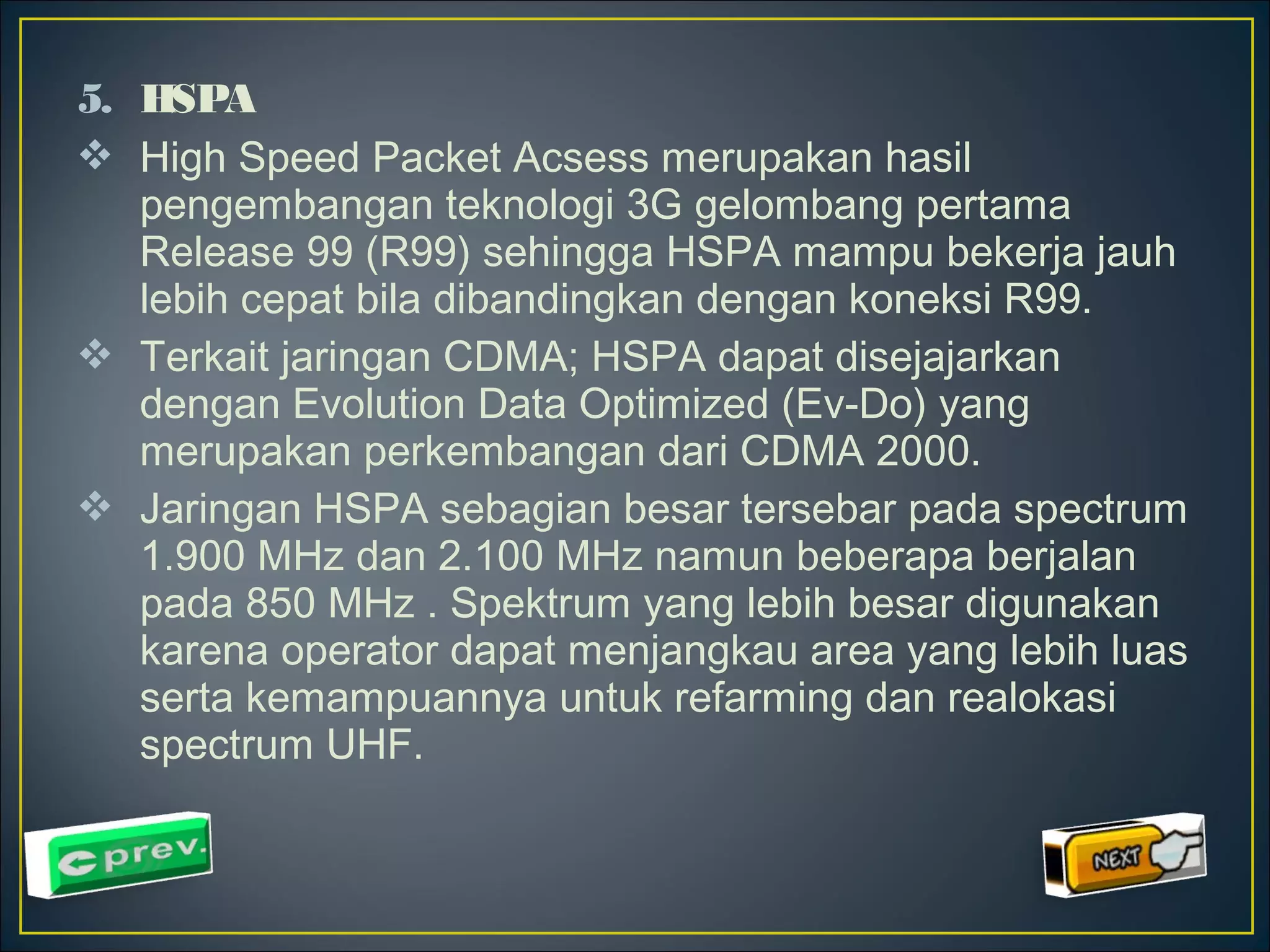 5. HSPA 
 High Speed Packet Acsess merupakan hasil 
pengembangan teknologi 3G gelombang pertama 
Release 99 (R99) sehingga HSPA mampu bekerja jauh 
lebih cepat bila dibandingkan dengan koneksi R99. 
 Terkait jaringan CDMA; HSPA dapat disejajarkan 
dengan Evolution Data Optimized (Ev-Do) yang 
merupakan perkembangan dari CDMA 2000. 
 Jaringan HSPA sebagian besar tersebar pada spectrum 
1.900 MHz dan 2.100 MHz namun beberapa berjalan 
pada 850 MHz . Spektrum yang lebih besar digunakan 
karena operator dapat menjangkau area yang lebih luas 
serta kemampuannya untuk refarming dan realokasi 
spectrum UHF. 
 