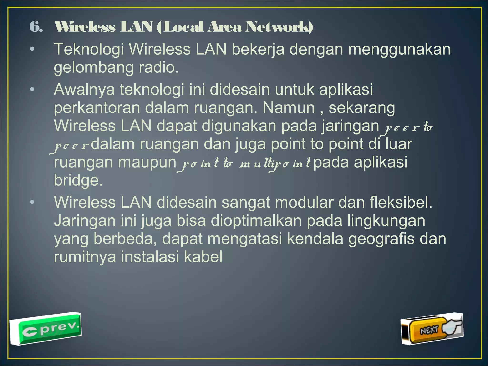 6. Wireless LAN (Local Area Network) 
• Teknologi Wireless LAN bekerja dengan menggunakan 
gelombang radio. 
• Awalnya teknologi ini didesain untuk aplikasi 
perkantoran dalam ruangan. Namun , sekarang 
Wireless LAN dapat digunakan pada jaringan p e e r to 
p e e r dalam ruangan dan juga point to point di luar 
ruangan maupun p o int to m ultip o int pada aplikasi 
bridge. 
• Wireless LAN didesain sangat modular dan fleksibel. 
Jaringan ini juga bisa dioptimalkan pada lingkungan 
yang berbeda, dapat mengatasi kendala geografis dan 
rumitnya instalasi kabel 
 