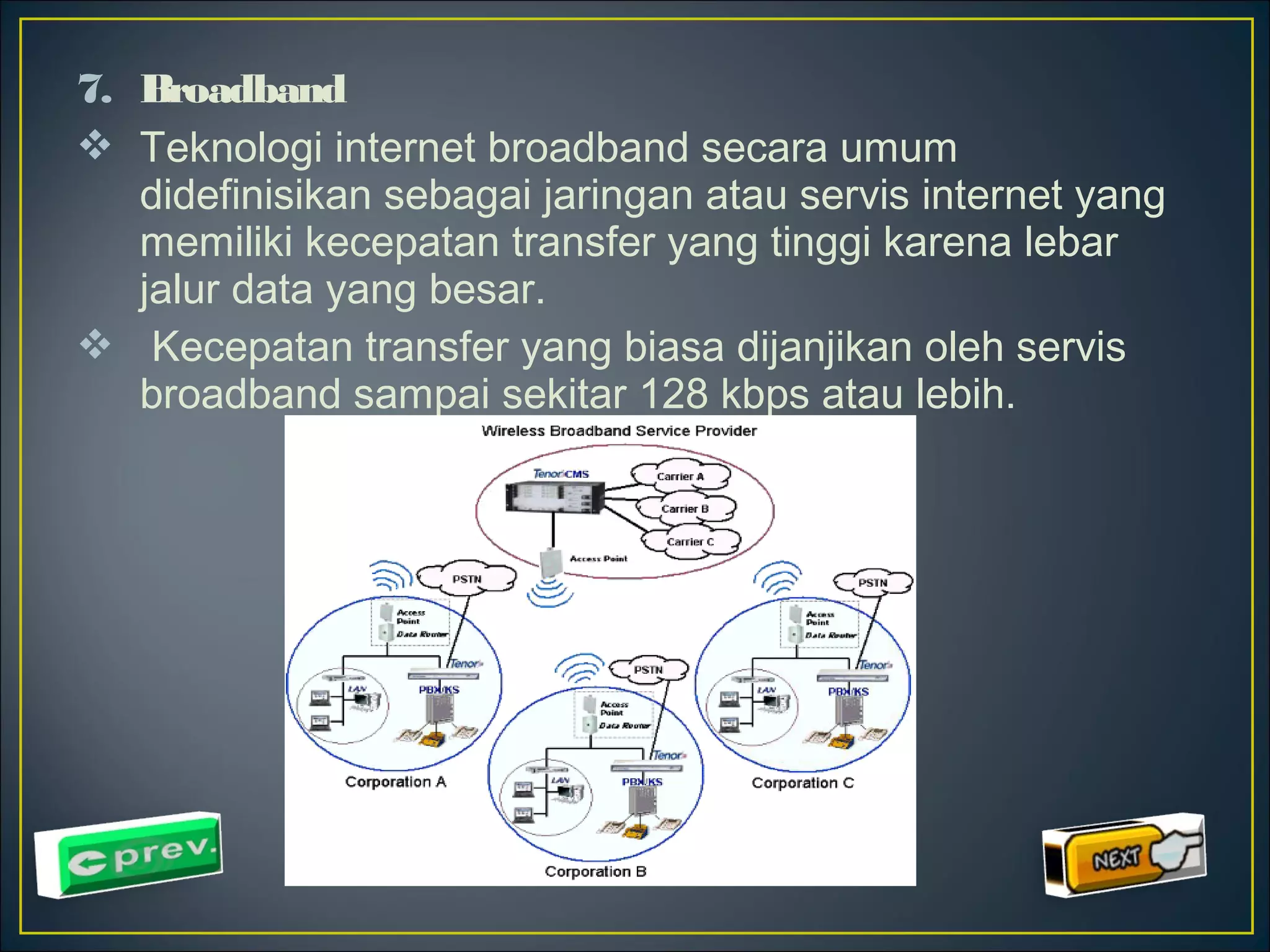 7. Broadband 
 Teknologi internet broadband secara umum 
didefinisikan sebagai jaringan atau servis internet yang 
memiliki kecepatan transfer yang tinggi karena lebar 
jalur data yang besar. 
 Kecepatan transfer yang biasa dijanjikan oleh servis 
broadband sampai sekitar 128 kbps atau lebih. 
 