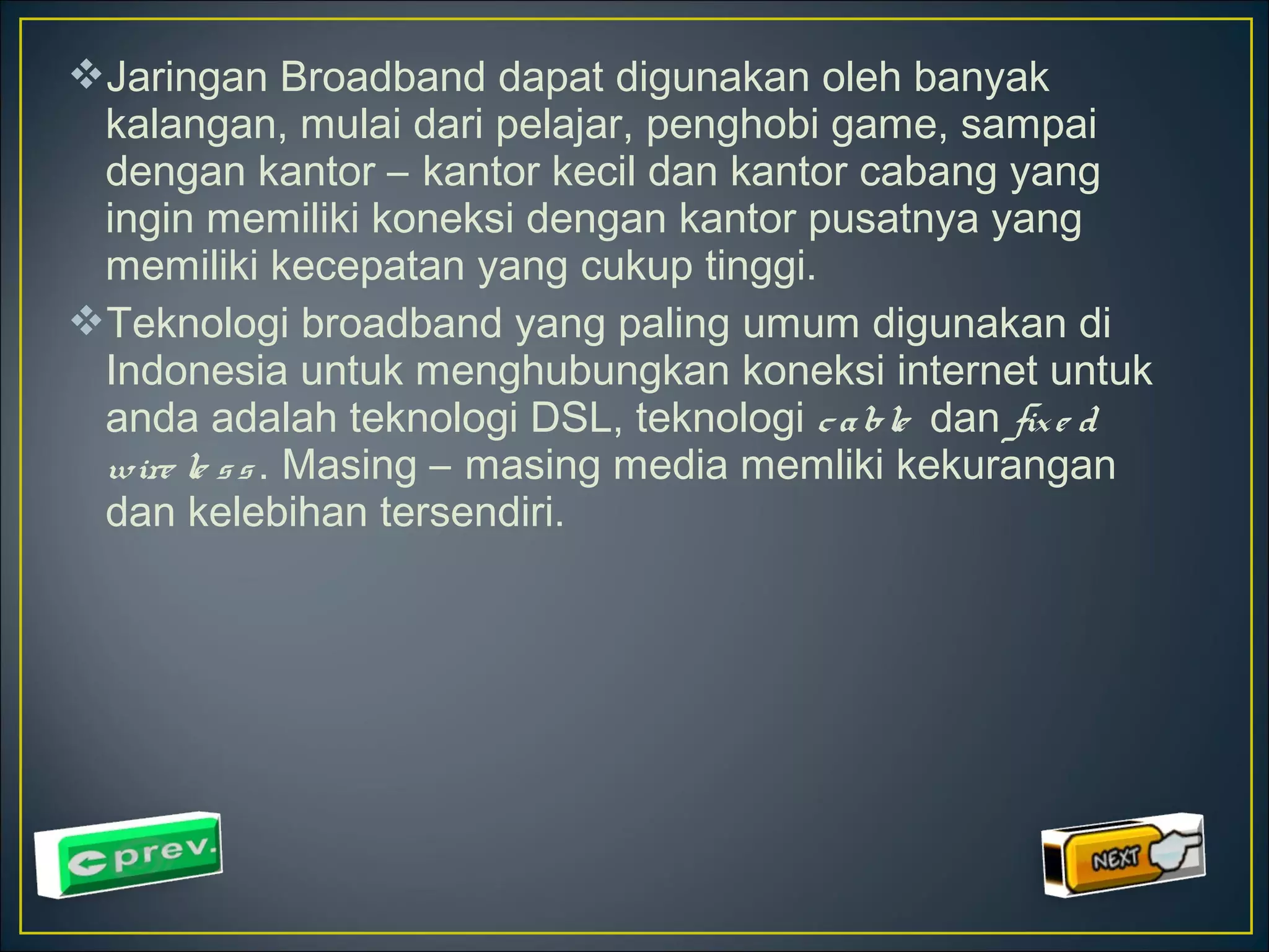 Jaringan Broadband dapat digunakan oleh banyak 
kalangan, mulai dari pelajar, penghobi game, sampai 
dengan kantor – kantor kecil dan kantor cabang yang 
ingin memiliki koneksi dengan kantor pusatnya yang 
memiliki kecepatan yang cukup tinggi. 
Teknologi broadband yang paling umum digunakan di 
Indonesia untuk menghubungkan koneksi internet untuk 
anda adalah teknologi DSL, teknologi c a ble dan fix e d 
wire le s s . Masing – masing media memliki kekurangan 
dan kelebihan tersendiri. 
 