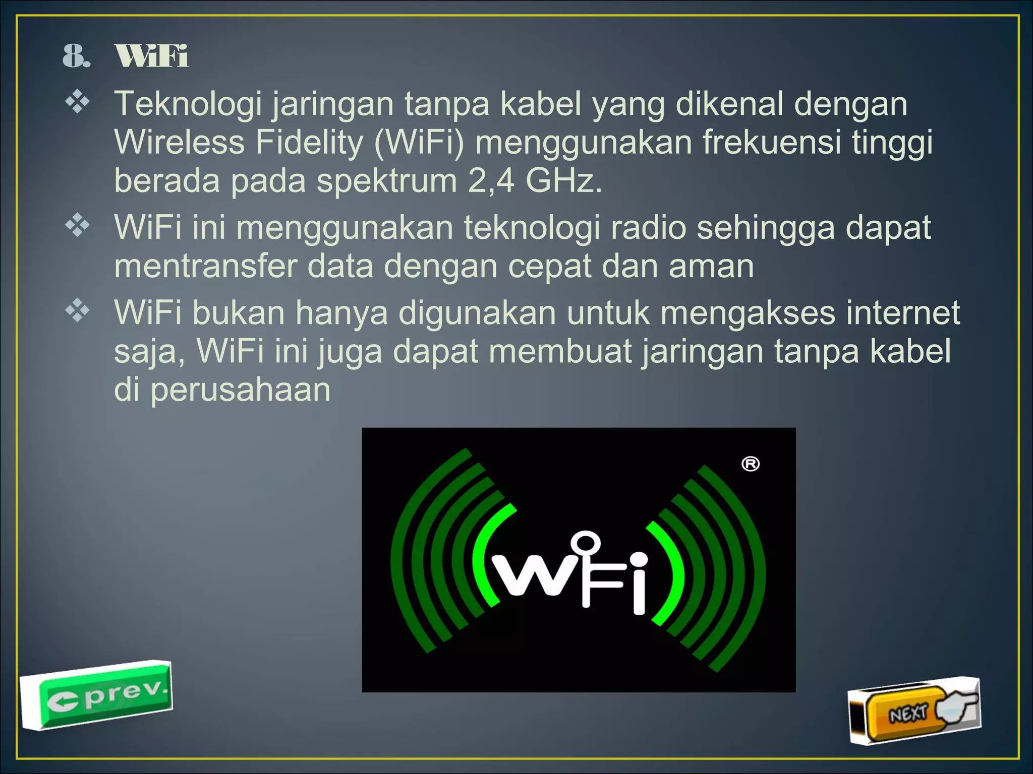 8. WiFi 
 Teknologi jaringan tanpa kabel yang dikenal dengan 
Wireless Fidelity (WiFi) menggunakan frekuensi tinggi 
berada pada spektrum 2,4 GHz. 
 WiFi ini menggunakan teknologi radio sehingga dapat 
mentransfer data dengan cepat dan aman 
 WiFi bukan hanya digunakan untuk mengakses internet 
saja, WiFi ini juga dapat membuat jaringan tanpa kabel 
di perusahaan 
 