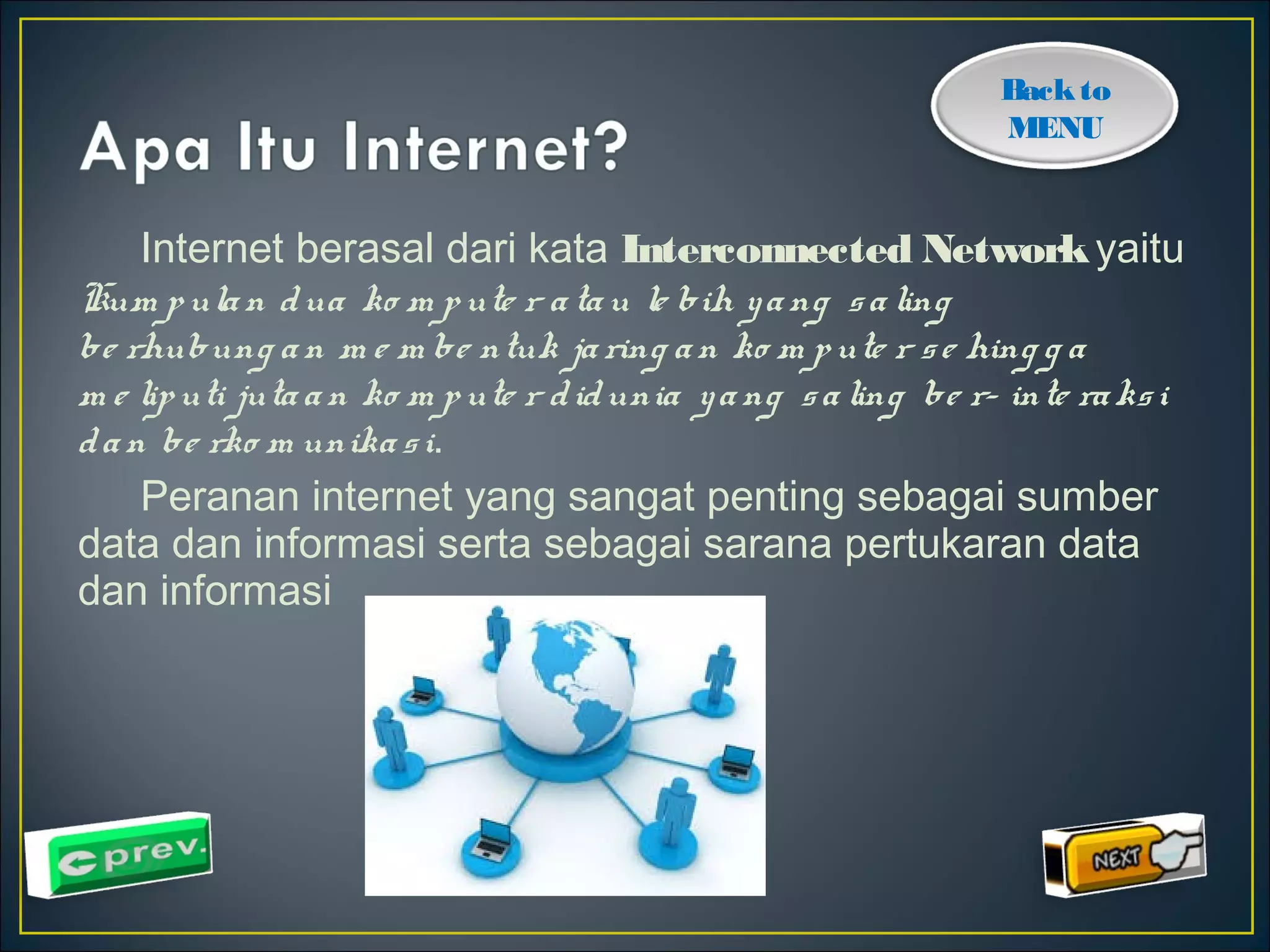 Back to 
MENU 
Internet berasal dari kata Interconnected Network yaitu 
Kum p ula n dua ko m p ute r a ta u le bih y a ng s a ling 
be rhubung a n m e m be ntuk ja ring a n ko m p ute r s e hing g a 
m e lip uti juta a n ko m p ute r d idunia y a ng s a ling be r- inte ra ks i 
d a n be rko m unika s i. 
Peranan internet yang sangat penting sebagai sumber 
data dan informasi serta sebagai sarana pertukaran data 
dan informasi 
 