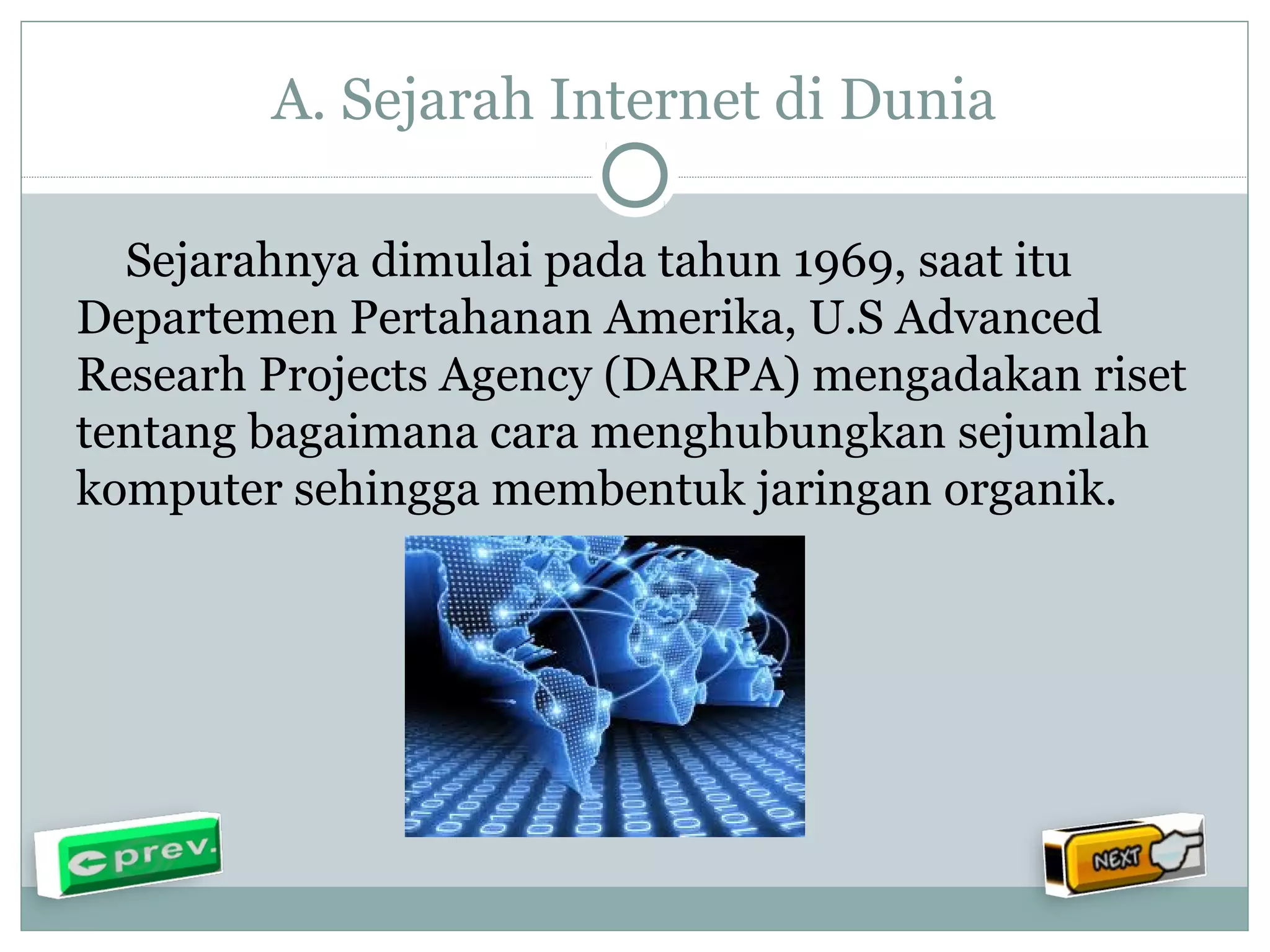 A. Sejarah Internet di Dunia 
Sejarahnya dimulai pada tahun 1969, saat itu 
Departemen Pertahanan Amerika, U.S Advanced 
Researh Projects Agency (DARPA) mengadakan riset 
tentang bagaimana cara menghubungkan sejumlah 
komputer sehingga membentuk jaringan organik. 
 