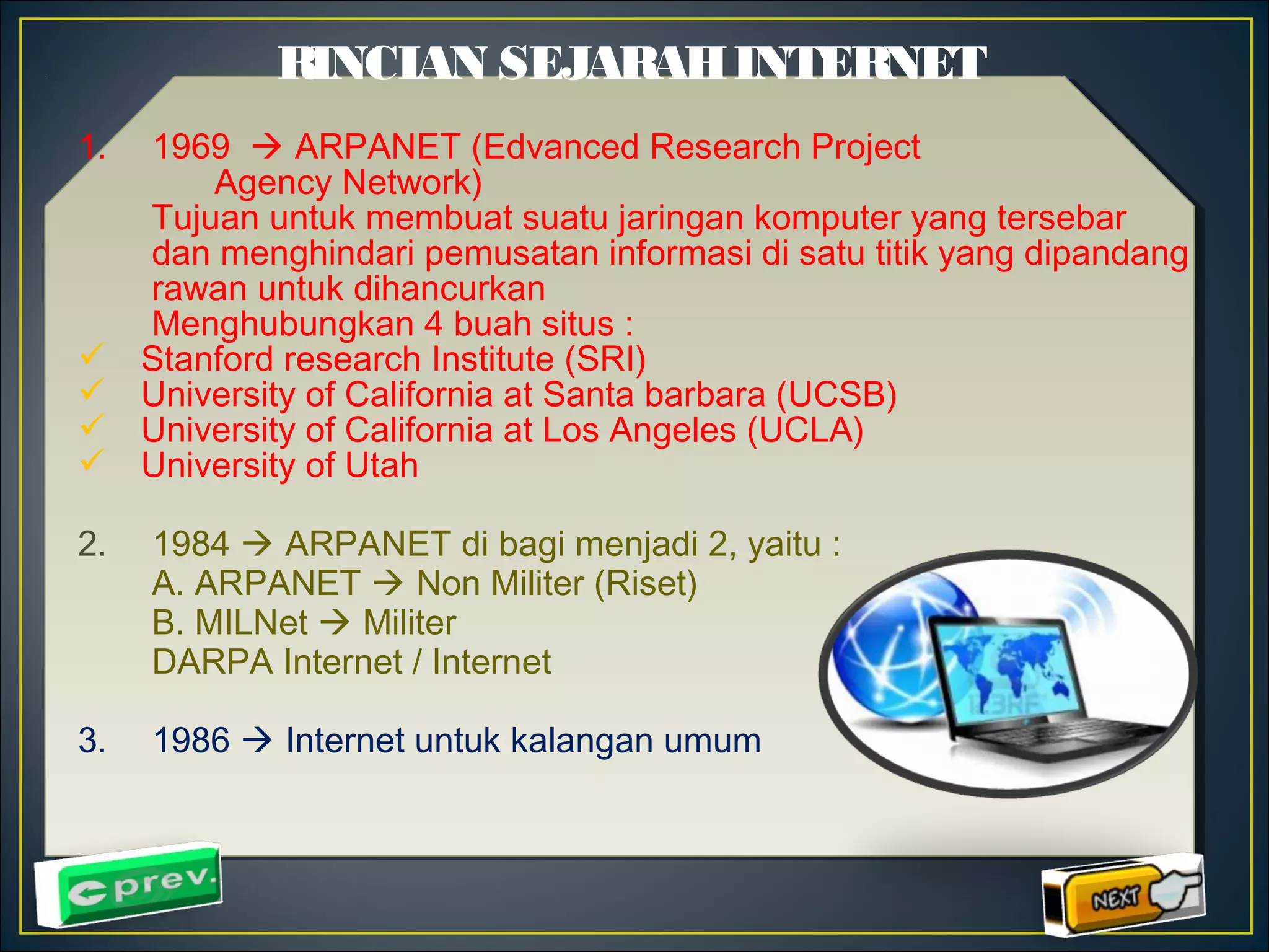 RINCIAN SEJARAH INTERNET 
1. 1969  ARPANET (Edvanced Research Project 
Agency Network) 
Tujuan untuk membuat suatu jaringan komputer yang tersebar 
dan menghindari pemusatan informasi di satu titik yang dipandang 
rawan untuk dihancurkan 
Menghubungkan 4 buah situs : 
 Stanford research Institute (SRI) 
 University of California at Santa barbara (UCSB) 
 University of California at Los Angeles (UCLA) 
 University of Utah 
2. 1984  ARPANET di bagi menjadi 2, yaitu : 
A. ARPANET  Non Militer (Riset) 
B. MILNet  Militer 
DARPA Internet / Internet 
3. 1986  Internet untuk kalangan umum 
 