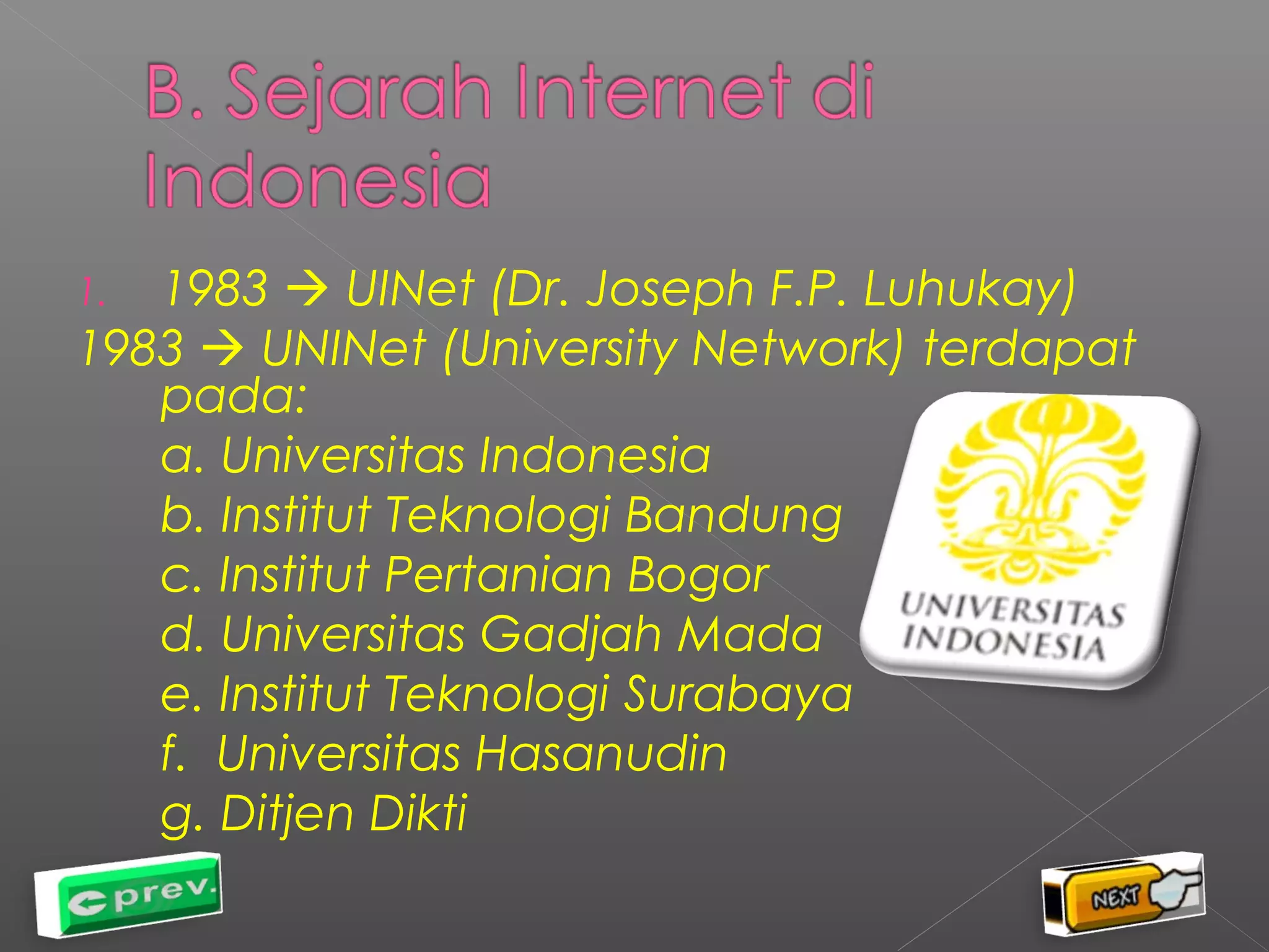 1. 1983  UINet (Dr. Joseph F.P. Luhukay) 
1983  UNINet (University Network) terdapat 
pada: 
a. Universitas Indonesia 
b. Institut Teknologi Bandung 
c. Institut Pertanian Bogor 
d. Universitas Gadjah Mada 
e. Institut Teknologi Surabaya 
f. Universitas Hasanudin 
g. Ditjen Dikti 
 
