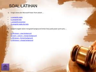 SOAL LATIHAN 
1) Fungsi utama dari Microsoft Power Point adalah …. 
• a. pengolah angka 
• b. pengolah kata 
• c. pengolah presentasi 
• d. pengolah angka dan kata 
2) Langkah-langkah dalam mengubah background lembar kerja pada power point yaitu …. 
• a. Klik kanan – view background 
• b. Insert – costum – change background 
• c. Klik kanan – format background 
• d. Klik kanan – change background 
 