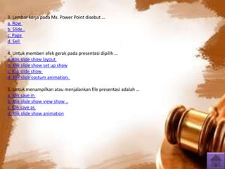 3. Lembar kerja pada Ms. Power Point disebut … 
a. Row 
b. Slide.. 
c. Page 
d. Sell 
4. Untuk memberi efek gerak pada presentasi dipilih … 
a. Klik slide show layout 
b. Klik slide show set up show 
c. Klik slide show 
d. Klik slide costum animation. 
5. Untuk menampilkan atau menjalankan file presentasi adalah … 
a. Klik save in 
b. Klik slide show view show .. 
c. Klik save as 
d. Klik slide show animation 
 